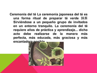 Ceremonia del té La ceremonia japonesa del té es
  una forma ritual de preparar té verde 抹茶
  Sirviéndose a un pequeño grupo de invitados
  en un entorno tranquilo. La ceremonia del té
  requiere años de práctica y aprendizaje... dicho
  acto debe realizarse de la manera más
  perfecta, más educada, más graciosa y más
  encantadora posible
 