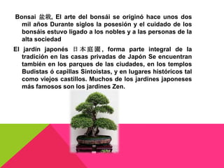 Bonsai 盆栽, El arte del bonsái se originó hace unos dos
  mil años Durante siglos la posesión y el cuidado de los
  bonsáis estuvo ligado a los nobles y a las personas de la
  alta sociedad
El jardín japonés 日 本 庭 園 , forma parte integral de la
   tradición en las casas privadas de Japón Se encuentran
   también en los parques de las ciudades, en los templos
   Budistas ó capillas Sintoistas, y en lugares históricos tal
   como viejos castillos. Muchos de los jardines japoneses
   más famosos son los jardines Zen.
 