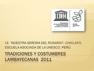 I.E. “NUESTRA SEÑORA DEL ROSARIO”- CHICLAYO.
ESCUELA ASOCIADA DE LA UNESCO. PERÚ.

TRADICIONES Y COSTUMBRES
LAMBAYECANAS 2011
 