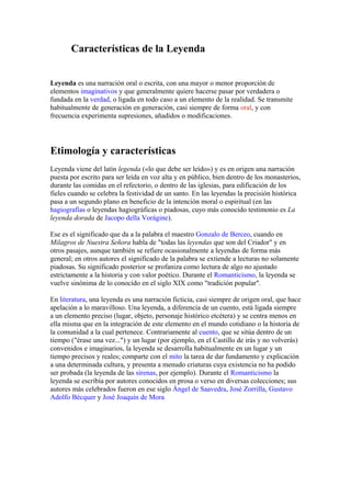 Características de la Leyenda
Leyenda es una narración oral o escrita, con una mayor o menor proporción de
elementos imaginativos y que generalmente quiere hacerse pasar por verdadera o
fundada en la verdad, o ligada en todo caso a un elemento de la realidad. Se transmite
habitualmente de generación en generación, casi siempre de forma oral, y con
frecuencia experimenta supresiones, añadidos o modificaciones.

Etimología y características
Leyenda viene del latín legenda («lo que debe ser leído») y es en origen una narración
puesta por escrito para ser leída en voz alta y en público, bien dentro de los monasterios,
durante las comidas en el refectorio, o dentro de las iglesias, para edificación de los
fieles cuando se celebra la festividad de un santo. En las leyendas la precisión histórica
pasa a un segundo plano en beneficio de la intención moral o espiritual (en las
hagiografías o leyendas hagiográficas o piadosas, cuyo más conocido testimonio es La
leyenda dorada de Jacopo della Vorágine).
Ese es el significado que da a la palabra el maestro Gonzalo de Berceo, cuando en
Milagros de Nuestra Señora habla de "todas las leyendas que son del Criador" y en
otros pasajes, aunque también se refiere ocasionalmente a leyendas de forma más
general; en otros autores el significado de la palabra se extiende a lecturas no solamente
piadosas. Su significado posterior se profaniza como lectura de algo no ajustado
estrictamente a la historia y con valor poético. Durante el Romanticismo, la leyenda se
vuelve sinónima de lo conocido en el siglo XIX como "tradición popular".
En literatura, una leyenda es una narración ficticia, casi siempre de origen oral, que hace
apelación a lo maravilloso. Una leyenda, a diferencia de un cuento, está ligada siempre
a un elemento preciso (lugar, objeto, personaje histórico etcétera) y se centra menos en
ella misma que en la integración de este elemento en el mundo cotidiano o la historia de
la comunidad a la cual pertenece. Contrariamente al cuento, que se sitúa dentro de un
tiempo ("érase una vez...") y un lugar (por ejemplo, en el Castillo de irás y no volverás)
convenidos e imaginarios, la leyenda se desarrolla habitualmente en un lugar y un
tiempo precisos y reales; comparte con el mito la tarea de dar fundamento y explicación
a una determinada cultura, y presenta a menudo criaturas cuya existencia no ha podido
ser probada (la leyenda de las sirenas, por ejemplo). Durante el Romanticismo la
leyenda se escribía por autores conocidos en prosa o verso en diversas colecciones; sus
autores más celebrados fueron en ese siglo Ángel de Saavedra, José Zorrilla, Gustavo
Adolfo Bécquer y José Joaquín de Mora

 