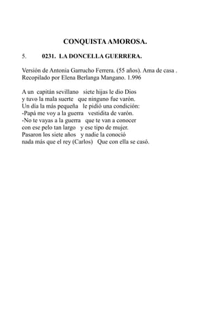 CONQUISTA AMOROSA. 
5. 0231. LA DONCELLA GUERRERA. 
Versión de Antonia Garrucho Ferrera. (55 años). Ama de casa . 
Recopilado por Elena Berlanga Mangano. 1.996 
A un capitán sevillano siete hijas le dio Dios 
y tuvo la mala suerte que ninguno fue varón. 
Un día la más pequeña le pidió una condición: 
-Papá me voy a la guerra vestidita de varón. 
-No te vayas a la guerra que te van a conocer 
con ese pelo tan largo y ese tipo de mujer. 
Pasaron los siete años y nadie la conoció 
nada más que el rey (Carlos) Que con ella se casó. 
 