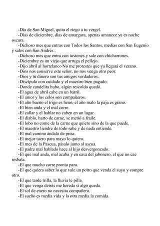 -Día de San Miguel, quita el riego a tu vergel. 
-Días de diciembre, días de amargura, apenas amanece ya es noche 
oscura. 
-Dichoso mes que entras con Todos los Santos, medias con San Eugenio 
y sales con San Andrés . 
-Dichoso mes que entra con tostones y sale con chicharrones. 
-Diciembre es un viejo que arruga el pellejo. 
-Dijo abril al hortelano:-No me protestes que ya llegará el verano. 
-Dios nos conserve este señor, no nos venga otro peor. 
-Dios y tu dinero son tus amigos verdaderos. 
-Discípulo con cuidado y el maestro bien pagado. 
-Donde candelita hubo, algún rescoldo quedó. 
-El agua de abril cabe en un barril. 
-El amor y los celos son compañeros. 
-El año bueno el trigo es heno, el año malo la paja es grano. 
-El bien anda y el mal corre. 
-El callar y el hablar no caben en un lugar. 
-El diablo, harto de carne, se metió a fraile. 
-El lobo no come de la carne que quiere sino de la que puede. 
-El maestro liendre de todo sabe y de nada entiende. 
-El mal camino ándalo de prisa. 
-El mejor tuero para mayo lo quiero. 
-El mes de la Pascua, pásalo junto al ascua. 
-El padre mal hablado hace al hijo desvergonzado. 
-El que mal anda, mal acaba y en casa del jabonero, el que no cae 
resbala. 
-El que mucho corre pronto para. 
-El que quiera saber lo que vale un potro que venda el suyo y compre 
otro. 
-El que tarde trilla, la lluvia le pilla. 
-El que venga detrás me hereda si algo queda. 
-El sol de enero no necesita compañero. 
-El sueño es media vida y la otra media la comida. 
 