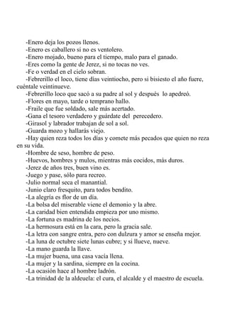 -Enero deja los pozos llenos. 
-Enero es caballero si no es ventolero. 
-Enero mojado, bueno para el tiempo, malo para el ganado. 
-Eres como la gente de Jerez, si no tocas no ves. 
-Fe o verdad en el cielo sobran. 
-Febrerillo el loco, tiene días veintiocho, pero si bisiesto el año fuere, 
cuéntale veintinueve. 
-Febrerillo loco que sacó a su padre al sol y después lo apedreó. 
-Flores en mayo, tarde o temprano hallo. 
-Fraile que fue soldado, sale más acertado. 
-Gana el tesoro verdadero y guárdate del perecedero. 
-Girasol y labrador trabajan de sol a sol. 
-Guarda mozo y hallarás viejo. 
-Hay quien reza todos los días y comete más pecados que quien no reza 
en su vida. 
-Hombre de seso, hombre de peso. 
-Huevos, hombres y mulos, mientras más cocidos, más duros. 
-Jerez de años tres, buen vino es. 
-Juego y pase, sólo para recreo. 
-Julio normal seca el manantial. 
-Junio claro fresquito, para todos bendito. 
-La alegría es flor de un día. 
-La bolsa del miserable viene el demonio y la abre. 
-La caridad bien entendida empieza por uno mismo. 
-La fortuna es madrina de los necios. 
-La hermosura está en la cara, pero la gracia sale. 
-La letra con sangre entra, pero con dulzura y amor se enseña mejor. 
-La luna de octubre siete lunas cubre; y si llueve, nueve. 
-La mano guarda la llave. 
-La mujer buena, una casa vacía llena. 
-La mujer y la sardina, siempre en la cocina. 
-La ocasión hace al hombre ladrón. 
-La trinidad de la aldeuela: el cura, el alcalde y el maestro de escuela. 
 