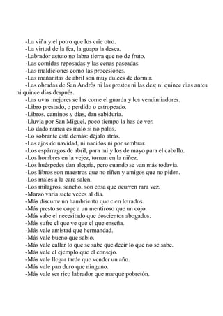 -La viña y el potro que los críe otro. 
-La virtud de la fea, la guapa la desea. 
-Labrador astuto no labra tierra que no de fruto. 
-Las comidas reposadas y las cenas paseadas. 
-Las maldiciones como las procesiones. 
-Las mañanitas de abril son muy dulces de dormir. 
-Las obradas de San Andrés ni las prestes ni las des; ni quince días antes 
ni quince días después. 
-Las uvas mejores se las come el guarda y los vendimiadores. 
-Libro prestado, o perdido o estropeado. 
-Libros, caminos y días, dan sabiduría. 
-Lluvia por San Miguel, poco tiempo la has de ver. 
-Lo dado nunca es malo si no palos. 
-Lo sobrante está demás: déjalo atrás. 
-Las ajos de navidad, ni nacidos ni por sembrar. 
-Los espárragos de abril, para mí y los de mayo para el caballo. 
-Los hombres en la vejez, tornan en la niñez. 
-Los huéspedes dan alegría, pero cuando se van más todavía. 
-Los libros son maestros que no riñen y amigos que no piden. 
-Los males a la cara salen. 
-Los milagros, sancho, son cosa que ocurren rara vez. 
-Marzo varía siete veces al día. 
-Más discurre un hambriento que cien letrados. 
-Más presto se coge a un mentiroso que un cojo. 
-Más sabe el necesitado que doscientos abogados. 
-Más sufre el que ve que el que enseña. 
-Más vale amistad que hermandad. 
-Más vale bueno que sabio. 
-Más vale callar lo que se sabe que decir lo que no se sabe. 
-Más vale el ejemplo que el consejo. 
-Más vale llegar tarde que vender un año. 
-Más vale pan duro que ninguno. 
-Más vale ser rico labrador que marqué pobretón. 
 
