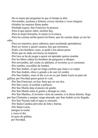 -No te mates por preguntar lo que el tiempo te dirá. 
-Noviembre, aceituna y fortuna, aveces muchas a veces ninguna. 
-Octubre las mejores frutas pudre. 
-Otoñada segura, San Francisco la procura. 
-Para el que quiere saber, mentira hay. 
-Para la mujer borracha, lo mejor es la estaca. 
-Para las cuestas arriba quiero mi burro, que las cuestas abajo yo me las 
subo. 
-Para ser maestros, poco sabemos; pero enseñando aprendemos. 
-Para ser torero y querer casarse, hay que arrimarse. 
-Pedir a los hombres veras, es pedir a los olmos peras. 
-Perro que no anda con hueso no tropieza. 
-Por loco se ha de juzgar a quien sin aprender quiere enseñar. 
-Por los libros suben los hombres de porqueros a obispos. 
-Por noviembre, del veinte en adelante, el invierno ya es constante. 
-Por octubre, rescoldito de lumbre. 
-Por San Andrés, el que no tenga cochino que mate a su mujer. 
-Por San Andrés, chico o grande a de caer (el cerdo). 
-Por San Andrés, crece el día si es no es; por Santa Lucía un paso de 
gallina; por Navidad quien quiera lo verá. 
-Por San Francisco, no hay fruta que no sea rica. 
-Por San Lucas, el azafrán a pellucas. 
-Por San Martín deja el puerco de gruñir. 
-Por San Martín mata tu gorrín y destapa tu vinín. 
-Por San Martino, el invierno viene de camino; si le dicen detente, llega 
por San Clemente y aunque venga atrasado, por San Andrés ya ha llegado. 
-Por San Vicente toda el agua es simiente. 
-Por Santa Catalina prevente de leña y harina. 
-Por Santa Lucía, 
mengua la noche 
y crece el día 
un paso de gallina; 
por Navidad, 
 