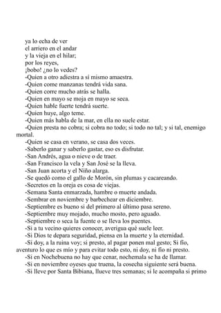 ya lo echa de ver 
el arriero en el andar 
y la vieja en el hilar; 
por los reyes, 
¡bobo! ¿no lo vedes? 
-Quien a otro adiestra a sí mismo amaestra. 
-Quien come manzanas tendrá vida sana. 
-Quien corre mucho atrás se halla. 
-Quien en mayo se moja en mayo se seca. 
-Quien hable fuerte tendrá suerte. 
-Quien huye, algo teme. 
-Quien más habla de la mar, en ella no suele estar. 
-Quien presta no cobra; si cobra no todo; si todo no tal; y si tal, enemigo 
mortal. 
-Quien se casa en verano, se casa dos veces. 
-Saberlo ganar y saberlo gastar, eso es disfrutar. 
-San Andrés, agua o nieve o de traer. 
-San Francisco la vela y San José se la lleva. 
-San Juan acorta y el Niño alarga. 
-Se quedó como el gallo de Morón, sin plumas y cacareando. 
-Secretos en la oreja es cosa de viejas. 
-Semana Santa enmarzada, hambre o muerte andada. 
-Sembrar en noviembre y barbechear en diciembre. 
-Septiembre es bueno si del primero al último pasa sereno. 
-Septiembre muy mojado, mucho mosto, pero aguado. 
-Septiembre o seca la fuente o se lleva los puentes. 
-Si a tu vecino quieres conocer, averigua qué suele leer. 
-Si Dios te depara seguridad, piensa en la muerte y la eternidad. 
-Si doy, a la ruina voy; si presto, al pagar ponen mal gesto; Si fío, 
aventuro lo que es mío y para evitar todo esto, ni doy, ni fío ni presto. 
-Si en Nochebuena no hay que cenar, nochemala se ha de llamar. 
-Si en noviembre oyeses que truena, la cosecha siguiente será buena. 
-Si lleve por Santa Bibiana, llueve tres semanas; si le acompaña si primo 
 