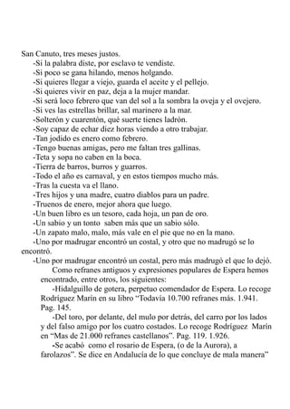 San Canuto, tres meses justos. 
-Si la palabra diste, por esclavo te vendiste. 
-Si poco se gana hilando, menos holgando. 
-Si quieres llegar a viejo, guarda el aceite y el pellejo. 
-Si quieres vivir en paz, deja a la mujer mandar. 
-Si será loco febrero que van del sol a la sombra la oveja y el ovejero. 
-Si ves las estrellas brillar, sal marinero a la mar. 
-Solterón y cuarentón, qué suerte tienes ladrón. 
-Soy capaz de echar diez horas viendo a otro trabajar. 
-Tan jodido es enero como febrero. 
-Tengo buenas amigas, pero me faltan tres gallinas. 
-Teta y sopa no caben en la boca. 
-Tierra de barros, burros y guarros. 
-Todo el año es carnaval, y en estos tiempos mucho más. 
-Tras la cuesta va el llano. 
-Tres hijos y una madre, cuatro diablos para un padre. 
-Truenos de enero, mejor ahora que luego. 
-Un buen libro es un tesoro, cada hoja, un pan de oro. 
-Un sabio y un tonto saben más que un sabio sólo. 
-Un zapato malo, malo, más vale en el pie que no en la mano. 
-Uno por madrugar encontró un costal, y otro que no madrugó se lo 
encontró. 
-Uno por madrugar encontró un costal, pero más madrugó el que lo dejó. 
Como refranes antiguos y expresiones populares de Espera hemos 
encontrado, entre otros, los siguientes: 
-Hidalguillo de gotera, perpetuo comendador de Espera. Lo recoge 
Rodríguez Marín en su libro “Todavía 10.700 refranes más. 1.941. 
Pag. 145. 
-Del toro, por delante, del mulo por detrás, del carro por los lados 
y del falso amigo por los cuatro costados. Lo recoge Rodríguez Marín 
en “Mas de 21.000 refranes castellanos”. Pag. 119. 1.926. 
-Se acabó como el rosario de Espera, (o de la Aurora), a 
farolazos”. Se dice en Andalucía de lo que concluye de mala manera” 
 