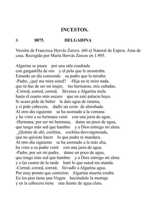INCESTOS. 
8. 0075. DELGADINA 
Versión de Francisca Hervás Zarcos. (60 a) Natural de Espera. Ama de 
casa. Recogido por María Hervás Zarcos en 1.995. 
Algarina se pasea por una sala cuadrada 
con gargantilla de oro y el pelo que le arrastraba. 
Estando un día comiendo su padre que la miraba: 
-Padre, ¿qué me mira usted? -Hija no te miro nada, 
que tú has de ser mi mujer, tus hermanas, mis cuñadas. 
-Corred, corred, corred, llévense a Algarina mala 
hasta el cuarto más oscuro que en este palacio haya. 
Si acaso pide de beber le dais agua de retama, 
y si pide cabecera, dadle un cesto de almohada. 
Al otro día siguiente se ha asomado a la ventana 
y ha visto a su hermana venir con una jarra de agua. 
-Hermana, por ser mi hermana, dame un poco de agua, 
que tengo más sed que hambre y a Dios entrego mi alma. 
_¡Quítate de ahí, cochina, cochina desvergonzada, 
que no quisiste hacer lo que padre te mandara. 
Al otro día siguiente se ha asomado a la más alta, 
ha visto a su padre venir con una jarra de agua. 
-Padre, por ser mi padre, dame un poco de agua, 
que tengo más sed que hambre y a Dios entrego mi alma 
y a las cuatro de la tarde haré lo que usted me manda. 
-Corred, corred, corred, llevadle a Algarina agua. 
Por muy pronto que corrieron Algarina muerta estaba. 
En los pies tiene una Virgen haciéndole la mortaja 
y en la cabecera tiene una fuente de agua clara. 
 