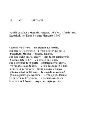 10. 005. SILVANA. 
Versión de Antonia Garrucho Ferreras. (56 años). Ama de casa. 
Recopilado por Elena Berlanga Mangano. 1.996. 
Se pasea mi Silvana por el jardín La Florida, 
su padre la está mirando por un mirador que había: 
-Paséate, mi Silvana, paséate, hija mía, 
que esta noche, si Dios quiere, has de ser tú mujer mía. 
-Madre, a ti te lo diré y a otra no se lo diría, 
que el criminal de mi padre conmigo dormir quería. 
-Yo me acuesto en tu cama y tú te acuestas en la mía. 
A eso de la medianoche hacia la cama se ha ido: 
-¿Dónde estará mi Silvana, la reina de mi castillo? 
-¿Cómo quieres que sea reina si tres hijas he tenido? 
La primera mi Constancia, la segunda Ana María, 
la tercera mi Silvana, la que por mujer querías. 
 