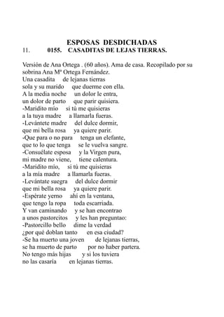 ESPOSAS DESDICHADAS 
11. 0155. CASADITAS DE LEJAS TIERRAS. 
Versión de Ana Ortega . (60 años). Ama de casa. Recopilado por su 
sobrina Ana Mª Ortega Fernández. 
Una casadita de lejanas tierras 
sola y su marido que duerme con ella. 
A la media noche un dolor le entra, 
un dolor de parto que parir quisiera. 
-Maridito mío si tú me quisieras 
a la tuya madre a llamarla fueras. 
-Levántete madre del dulce dormir, 
que mi bella rosa ya quiere parir. 
-Que para o no para tenga un elefante, 
que to lo que tenga se le vuelva sangre. 
-Consuélate esposa y la Virgen pura, 
mi madre no viene, tiene calentura. 
-Maridito mío, si tú me quisieras 
a la mía madre a llamarla fueras. 
-Levántate suegra del dulce dormir 
que mi bella rosa ya quiere parir. 
-Espérate yerno ahí en la ventana, 
que tengo la ropa toda escarriada. 
Y van caminando y se han encontrao 
a unos pastorcitos y les han preguntao: 
-Pastorcillo bello dime la verdad 
¿por qué doblan tanto en esa ciudad? 
-Se ha muerto una joven de lejanas tierras, 
se ha muerto de parto por no haber partera. 
No tengo más hijas y si los tuviera 
no las casaría en lejanas tierras. 
 