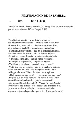 REAFIRMACIÓN DE LA FAMILIA. 
13. 0169. DON BUESO. 
Versión de Ana R. Jurado Ferreras.(90 años). Ama de casa. Recogido 
por su nieta Vanessa Piñero Duque. 1.996. 
Yo salí de mi cuartel y me fui a la morería, 
me encontré con una mora lavando en la fuente fría: 
-Buenos días, mora bella, buenos días, mora linda, 
deja beber a mi caballo agua fresca y cristalina. 
-Caballero, no soy mora, que en la España fui nacida. 
Me cautivaron los moros, día de Pascua Florida. 
-Si quieres pasar a España monta en mi caballería. 
-Y mi ropa, caballero, ¿quién me la recogería? 
-La mejor, la cogeremos, la peor se dejaría. 
-Y mi honra, caballero, ¿cuándo la recobraría? 
-Yo te juro por mi espada, que en el pecho va ceñida, 
de no darte ni palabra hasta llegar al monte Oliva. 
Al llegar al monte Oliva la mora que suspiraba. 
-¿Qué suspiras, mora bella? ¿Qué suspiras mora linda? 
-Suspiro que en estos montes mi padre a cazar venía 
con mi hermanito Gerardo y toda su compañía. 
-¡Válgame, Dios de los cielos! Virgen Sagrada María! 
Pensé robar una esposa y he robado una hermana mía. 
¡Abreme, madre, el palacio, ventanas y celosías, 
que aquí te traigo la prenda por quien lloras noche y día! 
 