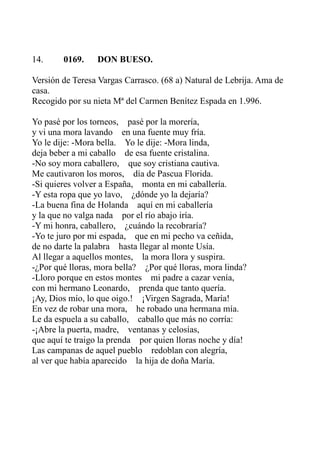 14. 0169. DON BUESO. 
Versión de Teresa Vargas Carrasco. (68 a) Natural de Lebrija. Ama de 
casa. 
Recogido por su nieta Mª del Carmen Benítez Espada en 1.996. 
Yo pasé por los torneos, pasé por la morería, 
y vi una mora lavando en una fuente muy fría. 
Yo le dije: -Mora bella. Yo le dije: -Mora linda, 
deja beber a mi caballo de esa fuente cristalina. 
-No soy mora caballero, que soy cristiana cautiva. 
Me cautivaron los moros, día de Pascua Florida. 
-Si quieres volver a España, monta en mi caballería. 
-Y esta ropa que yo lavo, ¿dónde yo la dejaría? 
-La buena fina de Holanda aquí en mi caballería 
y la que no valga nada por el río abajo iría. 
-Y mi honra, caballero, ¿cuándo la recobraría? 
-Yo te juro por mi espada, que en mi pecho va ceñida, 
de no darte la palabra hasta llegar al monte Usía. 
Al llegar a aquellos montes, la mora llora y suspira. 
-¿Por qué lloras, mora bella? ¿Por qué lloras, mora linda? 
-Lloro porque en estos montes mi padre a cazar venía, 
con mi hermano Leonardo, prenda que tanto quería. 
¡Ay, Dios mío, lo que oigo.! ¡Virgen Sagrada, María! 
En vez de robar una mora, he robado una hermana mía. 
Le da espuela a su caballo, caballo que más no corría: 
-¡Abre la puerta, madre, ventanas y celosías, 
que aquí te traigo la prenda por quien lloras noche y día! 
Las campanas de aquel pueblo redoblan con alegría, 
al ver que había aparecido la hija de doña María. 
 
