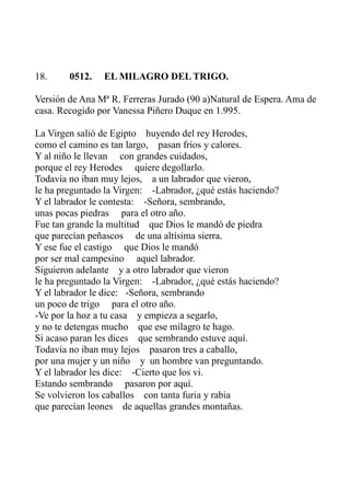 18. 0512. EL MILAGRO DEL TRIGO. 
Versión de Ana Mª R. Ferreras Jurado (90 a)Natural de Espera. Ama de 
casa. Recogido por Vanessa Piñero Duque en 1.995. 
La Virgen salió de Egipto huyendo del rey Herodes, 
como el camino es tan largo, pasan fríos y calores. 
Y al niño le llevan con grandes cuidados, 
porque el rey Herodes quiere degollarlo. 
Todavía no iban muy lejos, a un labrador que vieron, 
le ha preguntado la Virgen: -Labrador, ¿qué estás haciendo? 
Y el labrador le contesta: -Señora, sembrando, 
unas pocas piedras para el otro año. 
Fue tan grande la multitud que Dios le mandó de piedra 
que parecían peñascos de una altísima sierra. 
Y ese fue el castigo que Dios le mandó 
por ser mal campesino aquel labrador. 
Siguieron adelante y a otro labrador que vieron 
le ha preguntado la Virgen: -Labrador, ¿qué estás haciendo? 
Y el labrador le dice: -Señora, sembrando 
un poco de trigo para el otro año. 
-Ve por la hoz a tu casa y empieza a segarlo, 
y no te detengas mucho que ese milagro te hago. 
Si acaso paran les dices que sembrando estuve aquí. 
Todavía no iban muy lejos pasaron tres a caballo, 
por una mujer y un niño y un hombre van preguntando. 
Y el labrador les dice: -Cierto que los vi. 
Estando sembrando pasaron por aquí. 
Se volvieron los caballos con tanta furia y rabia 
que parecían leones de aquellas grandes montañas. 
 