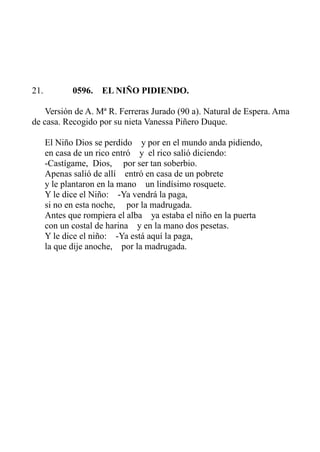 21. 0596. EL NIÑO PIDIENDO. 
Versión de A. Mª R. Ferreras Jurado (90 a). Natural de Espera. Ama 
de casa. Recogido por su nieta Vanessa Piñero Duque. 
El Niño Dios se perdido y por en el mundo anda pidiendo, 
en casa de un rico entró y el rico salió diciendo: 
-Castígame, Dios, por ser tan soberbio. 
Apenas salió de allí entró en casa de un pobrete 
y le plantaron en la mano un lindísimo rosquete. 
Y le dice el Niño: -Ya vendrá la paga, 
si no en esta noche, por la madrugada. 
Antes que rompiera el alba ya estaba el niño en la puerta 
con un costal de harina y en la mano dos pesetas. 
Y le dice el niño: -Ya está aquí la paga, 
la que dije anoche, por la madrugada. 
 