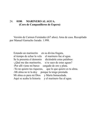 24. 0180. MARINERO AL AGUA. 
(Coro de Campanilleros de Espera) 
Versión de Carmen Fernández (67 años). Ama de casa. Recopilado 
por Manuel Garrucho Jurado. 1.998. 
Estando un marinerito en su divina fragata, 
al tiempo de echar la vela el marinero fue al agua. 
Se le presenta el demonio diciéndole estas palabras: 
-¿Qué me das marinerito, si te saco de estas aguas? 
-Por allí viene mi barco cargado de oro y plata. 
-Yo no quiero tus riquezas, que lo que quiero es tu alma. 
-Mi alma no te la doy porque la tengo prestada. 
Mi alma es para mi Dios y María Inmaculada. 
Aquí se acaba la historia y el marinero fue al agua. 
 