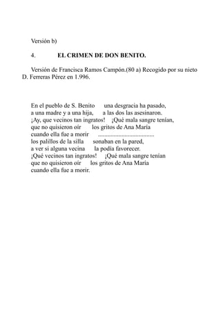 Versión b) 
4. EL CRIMEN DE DON BENITO. 
Versión de Francisca Ramos Campón.(80 a) Recogido por su nieto 
D. Ferreras Pérez en 1.996. 
En el pueblo de S. Benito una desgracia ha pasado, 
a una madre y a una hija, a las dos las asesinaron. 
¡Ay, que vecinos tan ingratos! ¡Qué mala sangre tenían, 
que no quisieron oír los gritos de Ana María 
cuando ella fue a morir .................................... 
los palillos de la silla sonaban en la pared, 
a ver si alguna vecina la podía favorecer. 
¡Qué vecinos tan ingratos! ¡Qué mala sangre tenían 
que no quisieron oír los gritos de Ana María 
cuando ella fue a morir. 
 