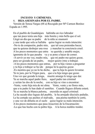 INCESTO Y CRÍMENES. 
6. HIJA ASESINADA POR EL PADRE. 
Versión de Teresa Vargas (68 a) Recogido por Mª Carmen Benítez 
Espada en 1.995. 
En el pueblo de Guadalajara habitaba un rico labrador 
que tan poco tenía una hija más bonita y más bella que el sol. 
Llegó un día que su padre de la niña se enamoró 
y una tarde que sola se hallaba quiso lograr su mala intención: 
-No te da compasión, padre mío, que tal cosa pretendas hacer, 
que tu quieras deshojar una rosa y manchar tu conciencia cruel. 
A los pocos momentos que entra su querida y amable mujer, 
ignorante de lo que pasaba va y se pone a hacer de comer. 
-A servir yo me voy, madre mía, que mi padre me quiere gozar, 
para ser gozada de un padre, mejor quiero irme a trabajar. 
-A los pocos momentos que entras, por tu hija vienes a preguntar 
y tu hija a trabajar se ha ido porque tú la querías gozar. 
-Es mentira que yo no lo he dicho, que tu hija lo quiere levantar. 
Yo te juro, por la Virgen pura, que a tu hija tengo que gozar. 
Una vez que gozada la tenga, muerte amarga le tengo que dar. 
Ya se marcha aquel padre fiero, aquel padre tan criminal 
y serían las dos de la noche, con su hija se vino a encontrar: 
-Vente, vente hija mía de mi alma. Vente, vente y no llores más, 
que a tu padre le han dado el santóleo. Cuando llegues difunta estará. 
Ya se marcha la blanca paloma, encreída en aquel criminal. 
La ha sacado diez leguas del pueblo, le ha arrojado dieciséis puñalás. 
Le ha cortado sus pechos el malvado, una pierna también le cortó, 
y una vez de difunta en el suelo quiso lograr su mala intención. 
A los pocos momentos que pasa Jesucristo de la Encarnación: 
-Lo que has hecho con tu pobre hija. A la horca maldito traidor. 
 