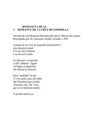 ROMANCE LOCAL. 
9. ROMANCE DE LA CRUZ DE ESPERILLA 
Versión de José Romano Miranda.(60 años). Obrero del campo. 
Recopilado por M. Garrucho Jurado. Octubre 1.995. 
Camino de la Cruz de Esperilla (remiré) bis.* 
una desgracia pasó: 
El Cojo del Artillero 
a su novia la mató. 
Le dijo que se esperara 
y ella “palante” siguió. 
Al llegar al algarrobo 
allí mismo la alcanzó. 
Siete “puñalás” le dio. 
Y a los gritos que ella daba 
fue Encarnita que acudió: 
-Encarna vete “pa” casa 
que ya tu hermana murió. 
Y pronto moriré yo. 
 