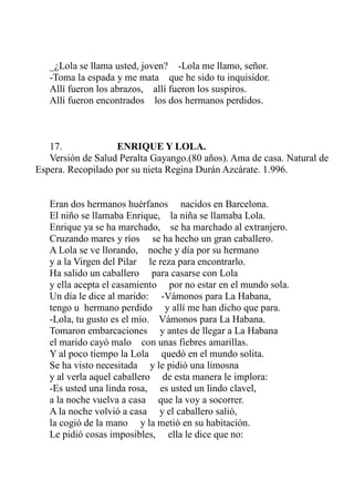 _¿Lola se llama usted, joven? -Lola me llamo, señor. 
-Toma la espada y me mata que he sido tu inquisidor. 
Allí fueron los abrazos, allí fueron los suspiros. 
Allí fueron encontrados los dos hermanos perdidos. 
17. ENRIQUE Y LOLA. 
Versión de Salud Peralta Gayango.(80 años). Ama de casa. Natural de 
Espera. Recopilado por su nieta Regina Durán Azcárate. 1.996. 
Eran dos hermanos huérfanos nacidos en Barcelona. 
El niño se llamaba Enrique, la niña se llamaba Lola. 
Enrique ya se ha marchado, se ha marchado al extranjero. 
Cruzando mares y ríos se ha hecho un gran caballero. 
A Lola se ve llorando, noche y día por su hermano 
y a la Virgen del Pilar le reza para encontrarlo. 
Ha salido un caballero para casarse con Lola 
y ella acepta el casamiento por no estar en el mundo sola. 
Un día le dice al marido: -Vámonos para La Habana, 
tengo u hermano perdido y allí me han dicho que para. 
-Lola, tu gusto es el mío. Vámonos para La Habana. 
Tomaron embarcaciones y antes de llegar a La Habana 
el marido cayó malo con unas fiebres amarillas. 
Y al poco tiempo la Lola quedó en el mundo solita. 
Se ha visto necesitada y le pidió una limosna 
y al verla aquel caballero de esta manera le implora: 
-Es usted una linda rosa, es usted un lindo clavel, 
a la noche vuelva a casa que la voy a socorrer. 
A la noche volvió a casa y el caballero salió, 
la cogió de la mano y la metió en su habitación. 
Le pidió cosas imposibles, ella le dice que no: 
 