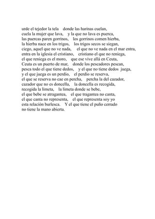 urde el tejedor la tela donde las harinas cuelan, 
cuela la mujer que lava, y la que no lava es puerca, 
las puercas paren gorrinos, los gorrinos comen hierba, 
la hierba nace en los trigos, los trigos secos se siegan, 
ciego, aquel que no ve nada, el que no ve nada en el mar entra, 
entra en la iglesia el cristiano, cristiano el que no reniega, 
el que reniega es el moro, que ese vive allá en Ceuta, 
Ceuta es un puerto de mar, donde los pescadores pescan, 
pesca todo el que tiene dedos, y el que no tiene dedos juega, 
y el que juega es un perdío, el perdío se reserva, 
el que se reserva no cae en percha, percha la del cazador, 
cazador que no es doncella, la doncella es recogida, 
recogida la limeta, la limeta donde se bebe, 
el que bebe se atragantea, el que tragantea no canta, 
el que canta no representa, el que representa soy yo 
esta relación burlesca. Y el que tiene el puño cerrado 
no tiene la mano abierta. 
 