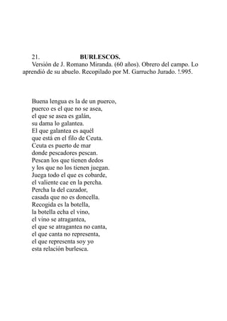 21. BURLESCOS. 
Versión de J. Romano Miranda. (60 años). Obrero del campo. Lo 
aprendió de su abuelo. Recopilado por M. Garrucho Jurado. !.995. 
Buena lengua es la de un puerco, 
puerco es el que no se asea, 
el que se asea es galán, 
su dama lo galantea. 
El que galantea es aquél 
que está en el filo de Ceuta. 
Ceuta es puerto de mar 
donde pescadores pescan. 
Pescan los que tienen dedos 
y los que no los tienen juegan. 
Juega todo el que es cobarde, 
el valiente cae en la percha. 
Percha la del cazador, 
casada que no es doncella. 
Recogida es la botella, 
la botella echa el vino, 
el vino se atragantea, 
el que se atragantea no canta, 
el que canta no representa, 
el que representa soy yo 
esta relación burlesca. 
 
