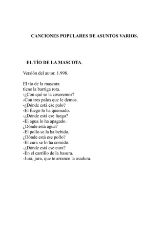 CANCIONES POPULARES DE ASUNTOS VARIOS. 
EL TÍO DE LA MASCOTA. 
Versión del autor. 1.998. 
El tío de la mascota 
tiene la barriga rota. 
-¿Con qué se la coseremos? 
-Con tres palos que le demos. 
-¿Dónde está ese palo? 
-El fuego lo ha quemado. 
-¿Dónde está ese fuego? 
-El agua lo ha apagado. 
¿Dónde está agua? 
-El pollo se la ha bebido. 
¿Dónde está ese pollo? 
-El cura se lo ha comido. 
-¿Dónde está ese cura? 
-En el carrillo de la basura. 
-Jura, jura, que te arranco la asadura. 
 