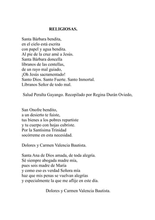 RELIGIOSAS. 
Santa Bárbara bendita, 
en el cielo está escrita 
con papel y agua bendita. 
Al pie de la cruz amé a Jesús. 
Santa Bárbara doncella 
líbranos de las centellas, 
de un rayo mal guiado, 
¡Oh Jesús sacramentado! 
Santo Dios. Santo Fuerte. Santo Inmortal. 
Líbranos Señor de todo mal. 
Salud Peralta Gayango. Recopilado por Regina Durán Oviedo, 
San Onofre bendito, 
a un desierto te fuiste, 
tus bienes a los pobres repartiste 
y tu cuerpo con hojas cubriste. 
Por la Santísima Trinidad 
socórreme en esta necesidad. 
Dolores y Carmen Valencia Bautista. 
Santa Ana de Dios amada, de toda alegría. 
Sé siempre abogada madre mía, 
pues sois madre de María 
y como eso es verdad Señora mía 
haz que mis penas se vuelvan alegrías 
y especialmente la que me aflije en este día. 
Dolores y Carmen Valencia Bautista. 
 