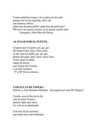 Cuatro pañolitos tengo y los cuatro son de seda 
porque me los ha regalado, olé y olé 
una morena soltera. 
¿Qué hay de particulillo? ¿Qué hay de particular? 
Mi novio me quiere mucho, yo le quiero mucho más. 
Frasquita y Mari Hervás Zarcos. 
AL PASAR POR EL PUENTE. 
Al pasar por el puente, gri, gri, gri. 
De Santa Clara, lairo, lairo, lairo, 
se me cayó un anillo, gri, gri, gri, 
dentro del agua, lairo, lairo, lairo, lairo. 
Y por sacar el anillo, 
saqué un tesoro 
una Virgen del Carmen 
y un San Antonio. 
Fª y Mª Hervas Zarcos. 
COPLILLAS DE ESPERA. 
Dolores y José Romano Miranda. Recogidas por Ana Mª Ortega F. 
Camila, eres la flor de la tila 
eres la reina Victoria, 
quieres dejar que meta 
mi vela en tu palmatoria. 
Con esto de las raciones, 
que están muy mal ordenado, 
 