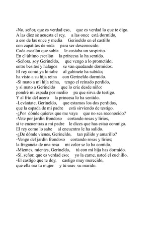 -No, señor, que es verdad eso, que es verdad lo que te digo. 
A las diez se acuesta el rey, a las once está dormido, 
a eso de las once y media Gerineldo en el castillo 
con zapatitos de seda para ser desconocido. 
Cada escalón que subía le costaba un suspirito. 
En el último escalón la princesa lo ha sentido. 
-Señora, soy Gerineldo, que vengo a lo prometido; 
entre besitos y halagos se van quedando dormidos. 
El rey como ya lo sabe al gabinete ha subido; 
ha visto a su hija reina con Gerineldo dormido. 
-Si mato a mi hija reina, tengo el reinado perdido, 
y si mato a Gerineldo que lo críe desde niño: 
pondré mi espada por medio pa que sirva de testigo. 
Y al frío del acero la princesa lo ha sentido. 
-Levántate, Gerineldo, que estamos los dos perdidos, 
que la espada de mi padre está sirviendo de testigo. 
-¿Por dónde quieres que me vaya que no sea reconocido? 
-Vete por jardín frondoso cortando rosas y lirios, 
si te encuentras a mi padre le dices que has estao conmigo. 
El rey como lo sabe al encuentro le ha salido. 
-¿De dónde vienes, Gerineldo, tan pálido y amarillo? 
-Vengo del jardín frondoso cortando rosas y lirios; 
la fragancia de una rosa mi color se lo ha comido. 
-Mientes, mientes, Gerineldo, tú con mi hija has dormido. 
-Sí, señor, que es verdad eso; yo la carne, usted el cuchillo. 
-El castigo que te doy, castigo muy merecido, 
que ella sea tu mujer y tú seas su marido. 
 