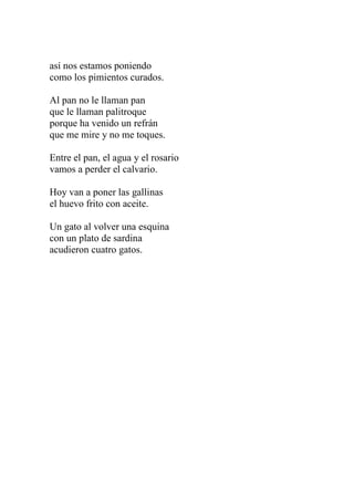 así nos estamos poniendo 
como los pimientos curados. 
Al pan no le llaman pan 
que le llaman palitroque 
porque ha venido un refrán 
que me mire y no me toques. 
Entre el pan, el agua y el rosario 
vamos a perder el calvario. 
Hoy van a poner las gallinas 
el huevo frito con aceite. 
Un gato al volver una esquina 
con un plato de sardina 
acudieron cuatro gatos. 
 
