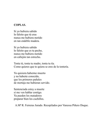 COPLAS. 
Si yo hubiera sabido 
lo falsito que tú eras 
nunca me hubiera metido 
en tan endeble madera. 
Si yo hubiera sabido 
lo falsito que es tu pecho, 
nunca me hubiera metido 
en callejón tan estrecho. 
Tonta tú, tonta tu madre, tonta tu tía. 
Como quieres que te quiera se eres de la tontería. 
Yo quisiera haberme muerto 
y no haberte conocido, 
que los primeros pañales 
de mortaja me hubieran servido. 
Sentenciada estoy a muerte 
si me ven hablar contigo. 
Ya pueden los matadores 
preparar bien los cuchillos. 
A.Mª R. Ferreras Jurado. Recopilados por Vanessa Piñero Duque. 
 