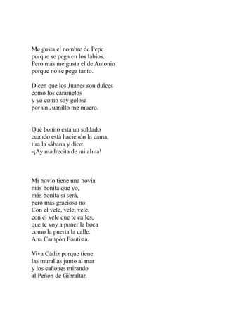 Me gusta el nombre de Pepe 
porque se pega en los labios. 
Pero más me gusta el de Antonio 
porque no se pega tanto. 
Dicen que los Juanes son dulces 
como los caramelos 
y yo como soy golosa 
por un Juanillo me muero. 
Qué bonito está un soldado 
cuando está haciendo la cama, 
tira la sábana y dice: 
-¡Ay madrecita de mi alma! 
Mi novio tiene una novia 
más bonita que yo, 
más bonita sí será, 
pero más graciosa no. 
Con el vele, vele, vele, 
con el vele que te calles, 
que te voy a poner la boca 
como la puerta la calle. 
Ana Campón Bautista. 
Viva Cádiz porque tiene 
las murallas junto al mar 
y los cañones mirando 
al Peñón de Gibraltar. 
 