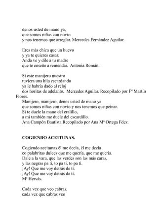 denos usted de mano ya, 
que somos niñas con novio 
y nos tenemos que arreglar. Mercedes Fernández Aguilar. 
Eres más chica que un huevo 
y ya te quieres casar. 
Anda ve y dile a tu madre 
que te enseñe a remendar. Antonia Román. 
Si este manijero nuestro 
tuviera una hija escardando 
ya le habría dado al reloj 
dos horitas de adelanto. Mercedes Aguilar. Recopilado por Fº Martín 
Flores. 
Manijero, manijero, denos usted de mano ya 
que somos niñas con novio y nos tenemos que peinar. 
Si te duele la mano del eralillo, 
a mi también me duele del escardillo. 
Ana Campón Bautista.Recopilado por Ana Mª Ortega Fdez. 
COGIENDO ACEITUNAS. 
Cogiendo aceitunas él me decía, él me decía 
co palabritas dulces que me quería, que me quería. 
Dale a la vara, que las verdes son las más caras, 
y las negras pa tí, to pa tí, to pa tí. 
¡Ay! Que me voy detrás de tí. 
¡Ay! Que me voy detrás de tí. 
Mª Hervás. 
Cada vez que veo cabras, 
cada vez que cabras veo 
 