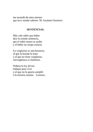 me acuerdo de unos amores 
que tuve siendo cabrero. M. Azcárate Guerrero. 
SENTENCIAS. 
Más vale saber que haber 
dice la común sentencia, 
que el saber nunca se acaba 
y el haber no ocupa ciencia. 
La vergüenza es una herencia, 
el que la hereda la tiene 
y el que no tiene vergüenza, 
sinvergüenza se mantiene. 
Ordena la ley divina 
trabajar para vivir 
y el que no la quiera cumplir 
a la miseria camina. Lorenzo. 
 