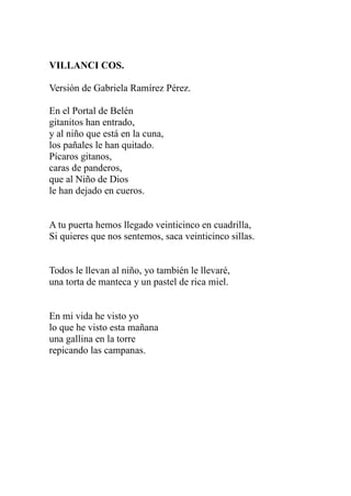 VILLANCI COS. 
Versión de Gabriela Ramírez Pérez. 
En el Portal de Belén 
gitanitos han entrado, 
y al niño que está en la cuna, 
los pañales le han quitado. 
Pícaros gitanos, 
caras de panderos, 
que al Niño de Dios 
le han dejado en cueros. 
A tu puerta hemos llegado veinticinco en cuadrilla, 
Si quieres que nos sentemos, saca veinticinco sillas. 
Todos le llevan al niño, yo también le llevaré, 
una torta de manteca y un pastel de rica miel. 
En mi vida he visto yo 
lo que he visto esta mañana 
una gallina en la torre 
repicando las campanas. 
 