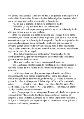 del campo se ha comido a mis dos hijitas, a un guardia, a un sargento y a 
un batallón de soldados. Entonces le dice la hormiguita a la señora:-Pues 
no se preocupe que yo los salvaré, dijo la hormiguita. 
-No, no que te comerá a ti también, contestó la madre. 
-Tranquila, yo soy más lista de lo que te imaginas. 
Entonces la señora para no despreciar la ayuda de la hormiguita le 
dijo que entrara y que tuviera cuidado. 
Entró y se encontró a la cabra montesina que le dice: -Soy la cabra 
montesina, del monte, monte Encinar, a quien se pase de esta raya me lo 
como de un tragal. Y la hormiguita le responde:- Soy la hormiguita bonita 
que en un hormiguero estaré moliendo y moliendo granitos para en 
invierno comer. Entonces la cabra enojada se pone a decir más fuerte: - 
Soy la cabra montesina, del monte monte Encinar, a quien se pase de esta 
raya me lo como de un tragal. 
Pero la hormiguita no se acobardaba y le respondía:-Soy la 
hormiguita bonita, que en un hormiguero estaré moliendo y moliendo 
granitos para en invierno comer. 
Otra vez la cabra montesina, más enojada le contesta: 
-Soy la cabraaaa montesinaaaa del monteee monteee Encinaaaaar, a 
quien se paseee de esta rayaaa me lo como de un tragaaal. Así hasta 
cansarse. 
La hormiga tuvo una idea para no seguir discutiendo:-Cabra 
montesina, está bien. Vamos a hacer un trato. Si me das a todas las 
criaturitas que llevas dentro de tu gorda barriga yo te daré diez sacos de 
grano. La cabra le dijo que no. Y la hormiga: -Cinco. -No, contesta la 
cabra. - Cuatro. -No. - Tres. -No. -Dos. -No. Un saco. -No. - 
Medio saco. -No. -Un cuarto. -No. Diez granitos. -Tampoco. Un granito. 
Sí, dijo la cabra montesina contenta 
sima.¡Para que querría un sólo grano! Entonces le dio la hormiguita un 
grano de maíz y la cabra le devolvió a las dos niñas, al guardia, al 
sargento y a los soldados. La madre de los niños se puso muy contenta y 
le dijo a la hormiguita que se paseara por su casa cantas veces quisiera y 
todos se pusieron muy contentos. 
 