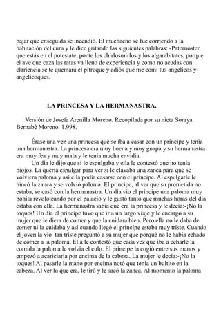 pajar que enseguida se incendió. El muchacho se fue corriendo a la 
habitación del cura y le dice gritando las siguientes palabras: -Paternoster 
que estás en el potestate, ponte los chirlosmirlos y los algarabitates, porque 
el ave que caza las ratas va lleno de experiencia y como no acudas con 
clariencia se te quemará el pitroque y adiós que me comí tus angelicos y 
angelicoques. 
LA PRINCESA Y LA HERMANASTRA. 
Versión de Josefa Arenilla Moreno. Recopilada por su nieta Soraya 
Bernabé Moreno. 1.998. 
Érase una vez una princesa que se iba a casar con un príncipe y tenía 
una hermanastra. La princesa era muy buena y muy guapa y su hermanastra 
era muy fea y muy mala y le tenía mucha envidia. 
Un día le dijo que si le espulgaba y ella le contestó que no tenía 
piojos. La quería espulgar para ver si le clavaba una zanca para que se 
volviera paloma y así ella podía casarse con el príncipe. Al espulgarle le 
hincó la zanca y se volvió paloma. El príncipe, al ver que su prometida no 
estaba, se casó con la hermanastra. Un día vio el príncipe una paloma muy 
bonita revoloteando por el palacio y le gustó tanto que muchas horas del día 
estaba con ella. La hermanastra sabía que era la princesa y le decía:-¡No la 
toques! Un día el príncipe tuvo que ir a un largo viaje y le encargó a su 
mujer que le diera de comer y que la cuidara bien. Pero ella no le daba de 
comer ni la cuidaba y así cuando llegó el príncipe estaba muy triste. Cuando 
el joven la vio tan triste preguntó a su mujer que porqué no le había echado 
de comer a la paloma. Ella le contestó que cada vez que iba a echarle la 
comida la paloma le volvía el culo. El príncipe la cogió entre sus manos y 
empezó a acariciarla por encima de la cabeza. La mujer le decía:-¡No la 
toques! Al pasarle la mano por encima notó que tenía un bultito en la 
cabeza. Al ver lo que era, le tiró y le sacó la zanca. Al momento la paloma 
 