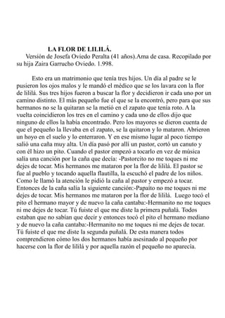 LA FLOR DE LILILÁ. 
Versión de Josefa Oviedo Peralta (41 años).Ama de casa. Recopilado por 
su hija Zaira Garrucho Oviedo. 1.998. 
Esto era un matrimonio que tenía tres hijos. Un día al padre se le 
pusieron los ojos malos y le mandó el médico que se los lavara con la flor 
de lililá. Sus tres hijos fueron a buscar la flor y decidieron ir cada uno por un 
camino distinto. El más pequeño fue el que se la encontró, pero para que sus 
hermanos no se la quitaran se la metió en el zapato que tenía roto. A la 
vuelta coincidieron los tres en el camino y cada uno de ellos dijo que 
ninguno de ellos la había encontrado. Pero los mayores se dieron cuenta de 
que el pequeño la llevaba en el zapato, se la quitaron y lo mataron. Abrieron 
un hoyo en el suelo y lo enterraron. Y en ese mismo lugar al poco tiempo 
salió una caña muy alta. Un día pasó por allí un pastor, cortó un canuto y 
con él hizo un pito. Cuando el pastor empezó a tocarlo en vez de música 
salía una canción por la caña que decía: -Pastorcito no me toques ni me 
dejes de tocar. Mis hermanos me mataron por la flor de lililá. El pastor se 
fue al pueblo y tocando aquella flautilla, la escuchó el padre de los niños. 
Como le llamó la atención le pidió la caña al pastor y empezó a tocar. 
Entonces de la caña salía la siguiente canción:-Papaíto no me toques ni me 
dejes de tocar. Mis hermanos me mataron por la flor de lililá. Luego tocó el 
pito el hermano mayor y de nuevo la caña cantaba:-Hermanito no me toques 
ni me dejes de tocar. Tú fuiste el que me diste la primera puñalá. Todos 
estaban que no sabían que decir y entonces tocó el pito el hermano mediano 
y de nuevo la caña cantaba:-Hermanito no me toques ni me dejes de tocar. 
Tú fuiste el que me diste la segunda puñalá. De esta manera todos 
comprendieron cómo los dos hermanos había asesinado al pequeño por 
hacerse con la flor de lililá y por aquella razón el pequeño no aparecía. 
 