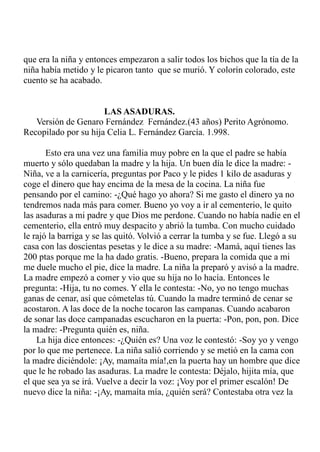 que era la niña y entonces empezaron a salir todos los bichos que la tía de la 
niña había metido y le picaron tanto que se murió. Y colorín colorado, este 
cuento se ha acabado. 
LAS ASADURAS. 
Versión de Genaro Fernández Fernández.(43 años) Perito Agrónomo. 
Recopilado por su hija Celia L. Fernández García. 1.998. 
Esto era una vez una familia muy pobre en la que el padre se había 
muerto y sólo quedaban la madre y la hija. Un buen día le dice la madre: - 
Niña, ve a la carnicería, preguntas por Paco y le pides 1 kilo de asaduras y 
coge el dinero que hay encima de la mesa de la cocina. La niña fue 
pensando por el camino: -¿Qué hago yo ahora? Si me gasto el dinero ya no 
tendremos nada más para comer. Bueno yo voy a ir al cementerio, le quito 
las asaduras a mi padre y que Dios me perdone. Cuando no había nadie en el 
cementerio, ella entró muy despacito y abrió la tumba. Con mucho cuidado 
le rajó la barriga y se las quitó. Volvió a cerrar la tumba y se fue. Llegó a su 
casa con las doscientas pesetas y le dice a su madre: -Mamá, aquí tienes las 
200 ptas porque me la ha dado gratis. -Bueno, prepara la comida que a mi 
me duele mucho el pie, dice la madre. La niña la preparó y avisó a la madre. 
La madre empezó a comer y vio que su hija no lo hacía. Entonces le 
pregunta: -Hija, tu no comes. Y ella le contesta: -No, yo no tengo muchas 
ganas de cenar, así que cómetelas tú. Cuando la madre terminó de cenar se 
acostaron. A las doce de la noche tocaron las campanas. Cuando acabaron 
de sonar las doce campanadas escucharon en la puerta: -Pon, pon, pon. Dice 
la madre: -Pregunta quién es, niña. 
La hija dice entonces: -¿Quién es? Una voz le contestó: -Soy yo y vengo 
por lo que me pertenece. La niña salió corriendo y se metió en la cama con 
la madre diciéndole: ¡Ay, mamaíta mía!,en la puerta hay un hombre que dice 
que le he robado las asaduras. La madre le contesta: Déjalo, hijita mía, que 
el que sea ya se irá. Vuelve a decir la voz: ¡Voy por el primer escalón! De 
nuevo dice la niña: -¡Ay, mamaíta mía, ¿quién será? Contestaba otra vez la 
 