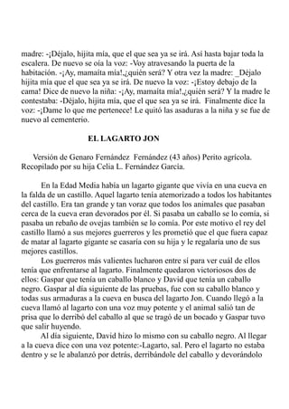 madre: -¡Déjalo, hijita mía, que el que sea ya se irá. Así hasta bajar toda la 
escalera. De nuevo se oía la voz: -Voy atravesando la puerta de la 
habitación. -¡Ay, mamaíta mía!,¿quién será? Y otra vez la madre: _Déjalo 
hijita mía que el que sea ya se irá. De nuevo la voz: -¡Estoy debajo de la 
cama! Dice de nuevo la niña: -¡Ay, mamaíta mía!,¿quién será? Y la madre le 
contestaba: -Déjalo, hijita mía, que el que sea ya se irá. Finalmente dice la 
voz: -¡Dame lo que me pertenece! Le quitó las asaduras a la niña y se fue de 
nuevo al cementerio. 
EL LAGARTO JON 
Versión de Genaro Fernández Fernández (43 años) Perito agrícola. 
Recopilado por su hija Celia L. Fernández García. 
En la Edad Media había un lagarto gigante que vivía en una cueva en 
la falda de un castillo. Aquel lagarto tenía atemorizado a todos los habitantes 
del castillo. Era tan grande y tan voraz que todos los animales que pasaban 
cerca de la cueva eran devorados por él. Si pasaba un caballo se lo comía, si 
pasaba un rebaño de ovejas también se lo comía. Por este motivo el rey del 
castillo llamó a sus mejores guerreros y les prometió que el que fuera capaz 
de matar al lagarto gigante se casaría con su hija y le regalaría uno de sus 
mejores castillos. 
Los guerreros más valientes lucharon entre sí para ver cuál de ellos 
tenía que enfrentarse al lagarto. Finalmente quedaron victoriosos dos de 
ellos: Gaspar que tenía un caballo blanco y David que tenía un caballo 
negro. Gaspar al día siguiente de las pruebas, fue con su caballo blanco y 
todas sus armaduras a la cueva en busca del lagarto Jon. Cuando llegó a la 
cueva llamó al lagarto con una voz muy potente y el animal salió tan de 
prisa que lo derribó del caballo al que se tragó de un bocado y Gaspar tuvo 
que salir huyendo. 
Al día siguiente, David hizo lo mismo con su caballo negro. Al llegar 
a la cueva dice con una voz potente:-Lagarto, sal. Pero el lagarto no estaba 
dentro y se le abalanzó por detrás, derribándole del caballo y devorándolo 
 