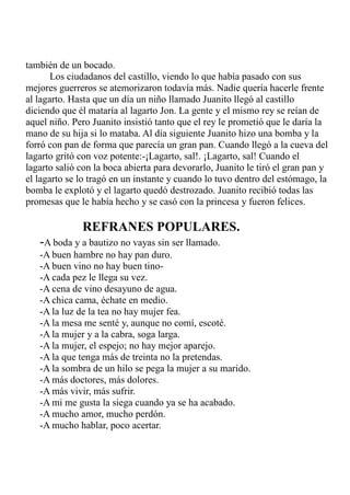 también de un bocado. 
Los ciudadanos del castillo, viendo lo que había pasado con sus 
mejores guerreros se atemorizaron todavía más. Nadie quería hacerle frente 
al lagarto. Hasta que un día un niño llamado Juanito llegó al castillo 
diciendo que él mataría al lagarto Jon. La gente y el mismo rey se reían de 
aquel niño. Pero Juanito insistió tanto que el rey le prometió que le daría la 
mano de su hija si lo mataba. Al día siguiente Juanito hizo una bomba y la 
forró con pan de forma que parecía un gran pan. Cuando llegó a la cueva del 
lagarto gritó con voz potente:-¡Lagarto, sal!. ¡Lagarto, sal! Cuando el 
lagarto salió con la boca abierta para devorarlo, Juanito le tiró el gran pan y 
el lagarto se lo tragó en un instante y cuando lo tuvo dentro del estómago, la 
bomba le explotó y el lagarto quedó destrozado. Juanito recibió todas las 
promesas que le había hecho y se casó con la princesa y fueron felices. 
REFRANES POPULARES. 
-A boda y a bautizo no vayas sin ser llamado. 
-A buen hambre no hay pan duro. 
-A buen vino no hay buen tino- 
-A cada pez le llega su vez. 
-A cena de vino desayuno de agua. 
-A chica cama, échate en medio. 
-A la luz de la tea no hay mujer fea. 
-A la mesa me senté y, aunque no comí, escoté. 
-A la mujer y a la cabra, soga larga. 
-A la mujer, el espejo; no hay mejor aparejo. 
-A la que tenga más de treinta no la pretendas. 
-A la sombra de un hilo se pega la mujer a su marido. 
-A más doctores, más dolores. 
-A más vivir, más sufrir. 
-A mi me gusta la siega cuando ya se ha acabado. 
-A mucho amor, mucho perdón. 
-A mucho hablar, poco acertar. 
 