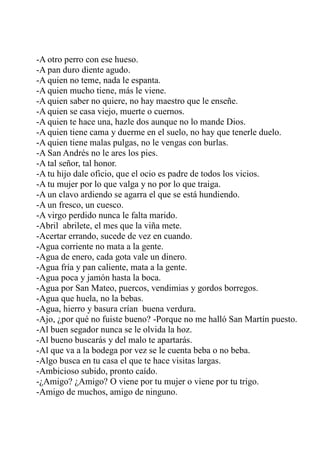 -A otro perro con ese hueso. 
-A pan duro diente agudo. 
-A quien no teme, nada le espanta. 
-A quien mucho tiene, más le viene. 
-A quien saber no quiere, no hay maestro que le enseñe. 
-A quien se casa viejo, muerte o cuernos. 
-A quien te hace una, hazle dos aunque no lo mande Dios. 
-A quien tiene cama y duerme en el suelo, no hay que tenerle duelo. 
-A quien tiene malas pulgas, no le vengas con burlas. 
-A San Andrés no le ares los pies. 
-A tal señor, tal honor. 
-A tu hijo dale oficio, que el ocio es padre de todos los vicios. 
-A tu mujer por lo que valga y no por lo que traiga. 
-A un clavo ardiendo se agarra el que se está hundiendo. 
-A un fresco, un cuesco. 
-A virgo perdido nunca le falta marido. 
-Abril abrilete, el mes que la viña mete. 
-Acertar errando, sucede de vez en cuando. 
-Agua corriente no mata a la gente. 
-Agua de enero, cada gota vale un dinero. 
-Agua fría y pan caliente, mata a la gente. 
-Agua poca y jamón hasta la boca. 
-Agua por San Mateo, puercos, vendimias y gordos borregos. 
-Agua que huela, no la bebas. 
-Agua, hierro y basura crían buena verdura. 
-Ajo, ¿por qué no fuiste bueno? -Porque no me halló San Martín puesto. 
-Al buen segador nunca se le olvida la hoz. 
-Al bueno buscarás y del malo te apartarás. 
-Al que va a la bodega por vez se le cuenta beba o no beba. 
-Algo busca en tu casa el que te hace visitas largas. 
-Ambicioso subido, pronto caído. 
-¿Amigo? ¿Amigo? O viene por tu mujer o viene por tu trigo. 
-Amigo de muchos, amigo de ninguno. 
 
