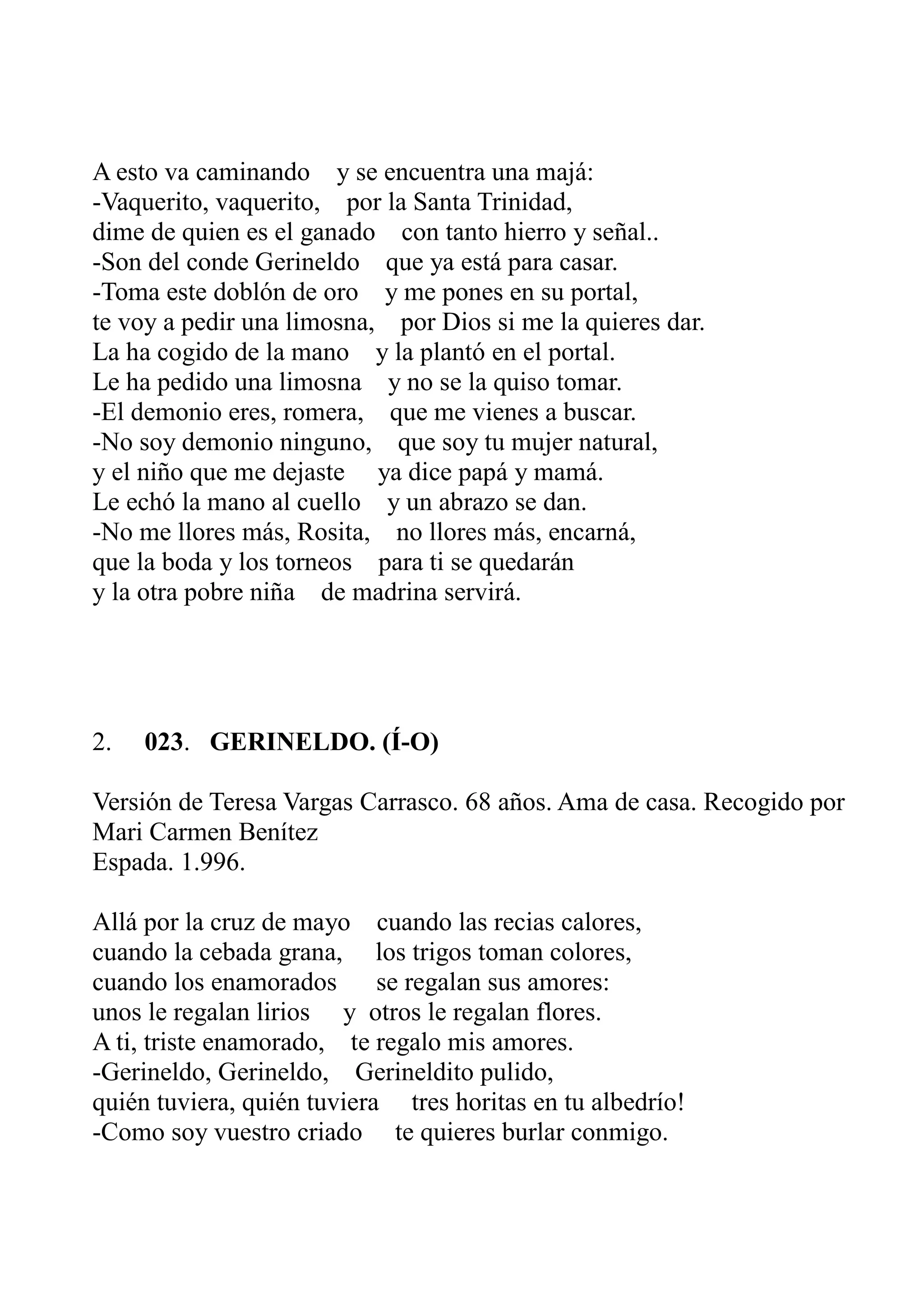 A esto va caminando y se encuentra una majá: 
-Vaquerito, vaquerito, por la Santa Trinidad, 
dime de quien es el ganado con tanto hierro y señal.. 
-Son del conde Gerineldo que ya está para casar. 
-Toma este doblón de oro y me pones en su portal, 
te voy a pedir una limosna, por Dios si me la quieres dar. 
La ha cogido de la mano y la plantó en el portal. 
Le ha pedido una limosna y no se la quiso tomar. 
-El demonio eres, romera, que me vienes a buscar. 
-No soy demonio ninguno, que soy tu mujer natural, 
y el niño que me dejaste ya dice papá y mamá. 
Le echó la mano al cuello y un abrazo se dan. 
-No me llores más, Rosita, no llores más, encarná, 
que la boda y los torneos para ti se quedarán 
y la otra pobre niña de madrina servirá. 
2. 023. GERINELDO. (Í-O) 
Versión de Teresa Vargas Carrasco. 68 años. Ama de casa. Recogido por 
Mari Carmen Benítez 
Espada. 1.996. 
Allá por la cruz de mayo cuando las recias calores, 
cuando la cebada grana, los trigos toman colores, 
cuando los enamorados se regalan sus amores: 
unos le regalan lirios y otros le regalan flores. 
A ti, triste enamorado, te regalo mis amores. 
-Gerineldo, Gerineldo, Gerineldito pulido, 
quién tuviera, quién tuviera tres horitas en tu albedrío! 
-Como soy vuestro criado te quieres burlar conmigo. 
 
