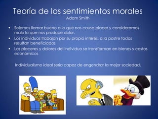 Teoría de los sentimientos morales
                               Adam Smith

   Solemos llamar bueno a lo que nos causa placer y consideramos
    malo lo que nos produce dolor.
   Los individuos trabajan por su propio interés, a la postre todos
    resultan beneficiados
   Los placeres y dolores del individuo se transforman en bienes y costos
    económicos

    Individualismo ideal sería capaz de engendrar la mejor sociedad.
 
