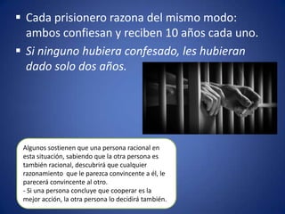  Cada prisionero razona del mismo modo:
  ambos confiesan y reciben 10 años cada uno.
 Si ninguno hubiera confesado, les hubieran
  dado solo dos años.




 Algunos sostienen que una persona racional en
 esta situación, sabiendo que la otra persona es
 también racional, descubrirá que cualquier
 razonamiento que le parezca convincente a él, le
 parecerá convincente al otro.
 - Si una persona concluye que cooperar es la
 mejor acción, la otra persona lo decidirá también.
 
