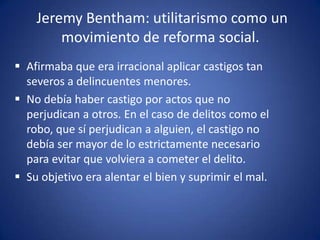 Jeremy Bentham: utilitarismo como un
        movimiento de reforma social.
 Afirmaba que era irracional aplicar castigos tan
  severos a delincuentes menores.
 No debía haber castigo por actos que no
  perjudican a otros. En el caso de delitos como el
  robo, que sí perjudican a alguien, el castigo no
  debía ser mayor de lo estrictamente necesario
  para evitar que volviera a cometer el delito.
 Su objetivo era alentar el bien y suprimir el mal.
 