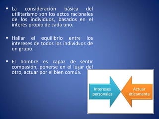  La consideración básica del
  utilitarismo son los actos racionales
  de los individuos, basados en el
  interés propio de cada uno.

 Hallar el equilibrio entre los
  intereses de todos los individuos de
  un grupo.

 El hombre es capaz de sentir
  compasión, ponerse en el lugar del
  otro, actuar por el bien común.
 