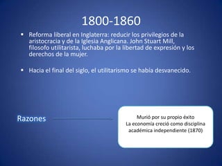 1800-1860
 Reforma liberal en Inglaterra: reducir los privilegios de la
  aristocracia y de la Iglesia Anglicana. John Stuart Mill,
  filosofo utilitarista, luchaba por la libertad de expresión y los
  derechos de la mujer.

 Hacia el final del siglo, el utilitarismo se había desvanecido.




Razones                                      Murió por su propio éxito
                                        La economía creció como disciplina
                                         académica independiente (1870)
 