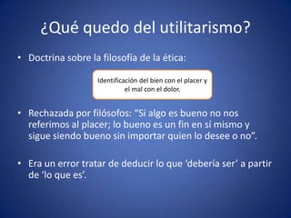 ¿Qué quedo del utilitarismo?
• Doctrina sobre la filosofía de la ética:

                   Identificación del bien con el placer y
                             el mal con el dolor.


• Rechazada por filósofos: “Si algo es bueno no nos
  referimos al placer; lo bueno es un fin en sí mismo y
  sigue siendo bueno sin importar quien lo desee o no”.

• Era un error tratar de deducir lo que ‘debería ser’ a partir
  de ‘lo que es’.
 