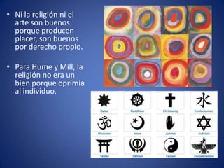 • Ni la religión ni el
  arte son buenos
  porque producen
  placer, son buenos
  por derecho propio.

• Para Hume y Mill, la
  religión no era un
  bien porque oprimía
  al individuo.
 